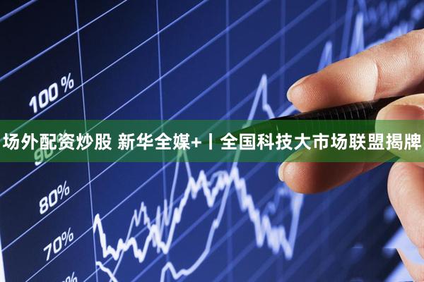 场外配资炒股 新华全媒+丨全国科技大市场联盟揭牌