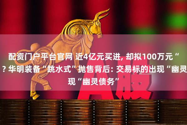 配资门户平台官网 近4亿元买进, 却拟100万元“甩卖”? 华明装备“跳水式”抛售背后: 交易标的出现“幽灵债务”