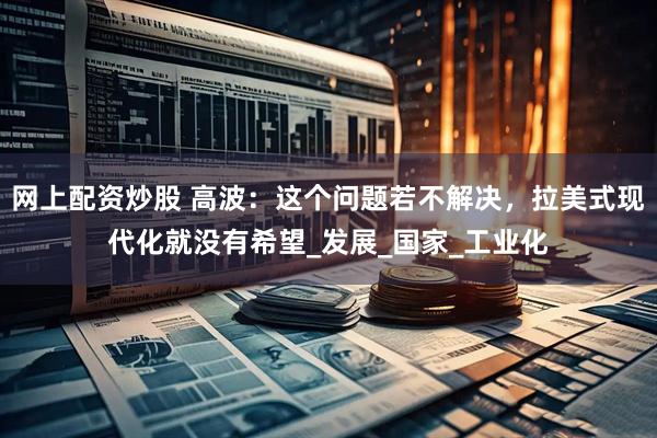 网上配资炒股 高波：这个问题若不解决，拉美式现代化就没有希望_发展_国家_工业化