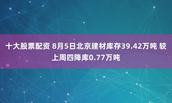 十大股票配资 8月5日北京建材库存39.42万吨 较上周四降库0.77万吨