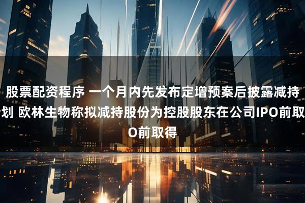 股票配资程序 一个月内先发布定增预案后披露减持计划 欧林生物称拟减持股份为控股股东在公司IPO前取得