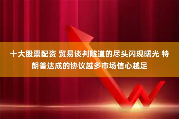 十大股票配资 贸易谈判隧道的尽头闪现曙光 特朗普达成的协议越多市场信心越足