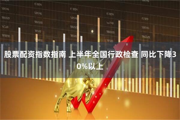 股票配资指数指南 上半年全国行政检查 同比下降30%以上