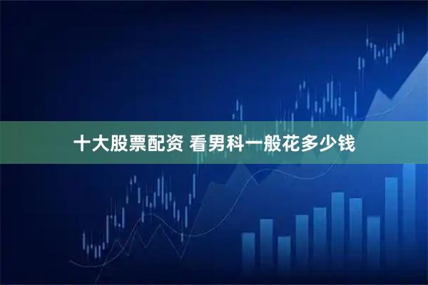 十大股票配资 看男科一般花多少钱