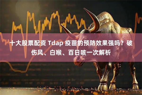 十大股票配资 Tdap 疫苗的预防效果强吗？破伤风、白喉、百日咳一次解析