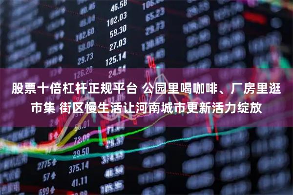 股票十倍杠杆正规平台 公园里喝咖啡、厂房里逛市集 街区慢生活让河南城市更新活力绽放