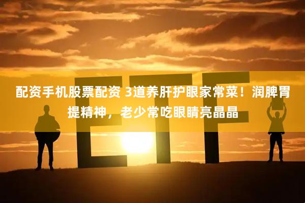 配资手机股票配资 3道养肝护眼家常菜！润脾胃提精神，老少常吃眼睛亮晶晶