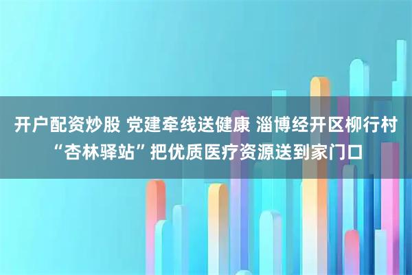 开户配资炒股 党建牵线送健康 淄博经开区柳行村“杏林驿站”把优质医疗资源送到家门口