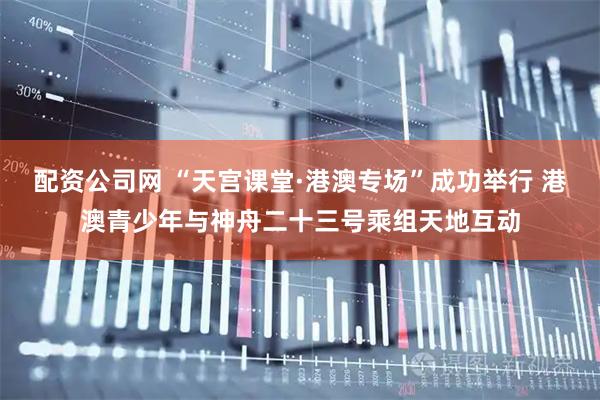 配资公司网 “天宫课堂·港澳专场”成功举行 港澳青少年与神舟二十三号乘组天地互动